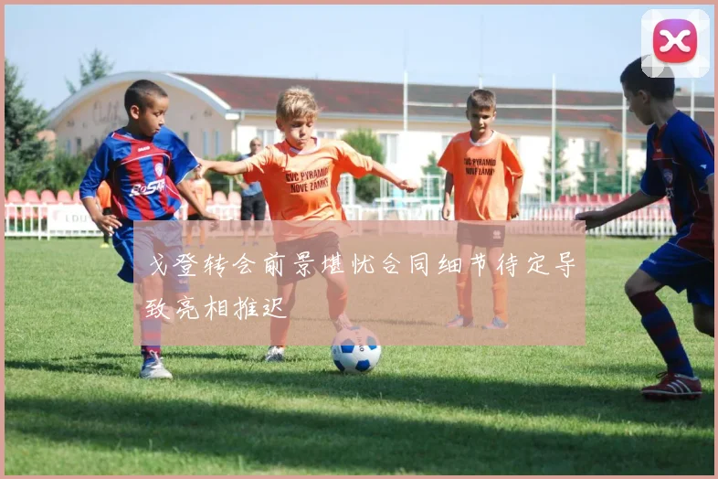 戈登转会前景堪忧合同细节待定导致亮相推迟