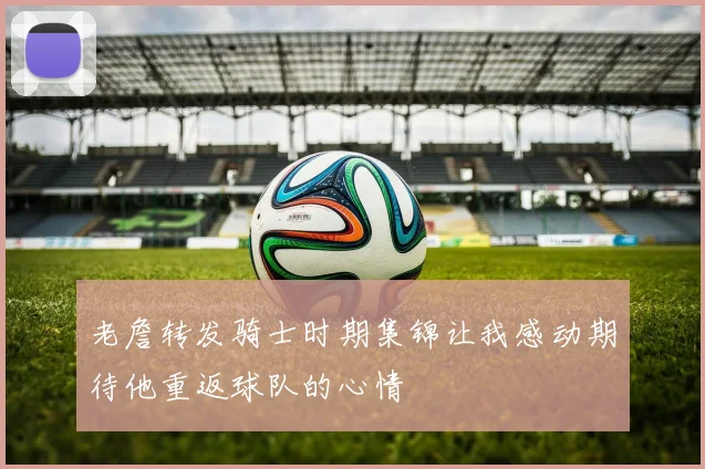 老詹转发骑士时期集锦让我感动期待他重返球队的心情