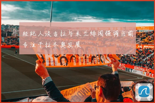 经纪人谈吉拉与米兰绯闻强调当前专注于拉齐奥发展