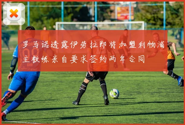 罗马诺透露伊劳拉即将加盟利物浦主教练亲自要求签约两年合同