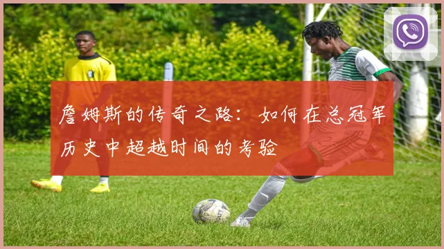 詹姆斯的传奇之路：如何在总冠军历史中超越时间的考验