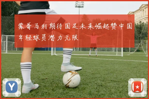 蒙哥马利期待国足未来崛起赞中国年轻球员潜力无限