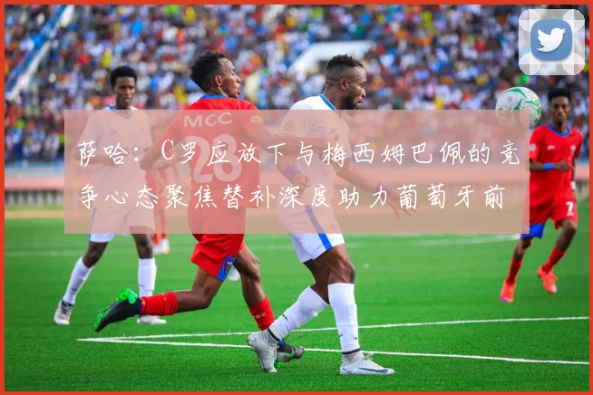 萨哈：C罗应放下与梅西姆巴佩的竞争心态聚焦替补深度助力葡萄牙前行