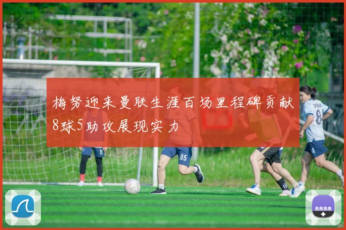 梅努迎来曼联生涯百场里程碑贡献8球5助攻展现实力