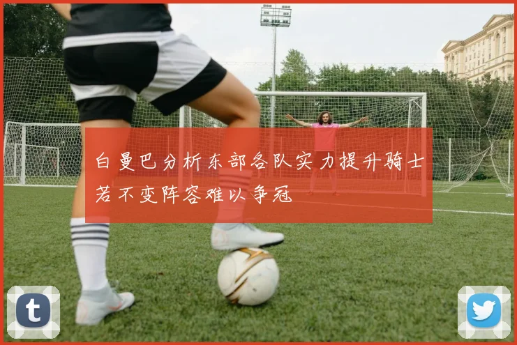白曼巴分析东部各队实力提升骑士若不变阵容难以争冠