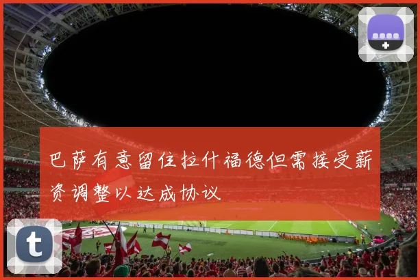 巴萨有意留住拉什福德但需接受薪资调整以达成协议