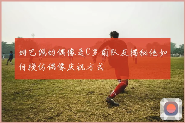 姆巴佩的偶像是C罗前队友揭秘他如何模仿偶像庆祝方式